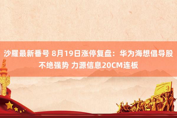 沙羅最新番号 8月19日涨停复盘：华为海想倡导股不绝强势 力源信息20CM连板