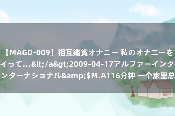 【MAGD-009】相互鑑賞オナニー 私のオナニーを見ながら、あなたもイって…</a>2009-04-17アルファーインターナショナル&$M.A116分钟 一个家里总会有一个苦瓜在 ​​​