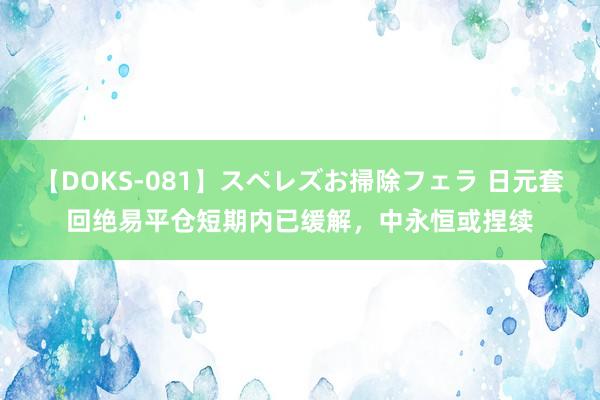 【DOKS-081】スペレズお掃除フェラ 日元套回绝易平仓短期内已缓解，中永恒或捏续