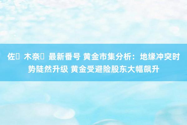 佐々木奈々最新番号 黄金市集分析：地缘冲突时势陡然升级 黄金受避险股东大幅飙升