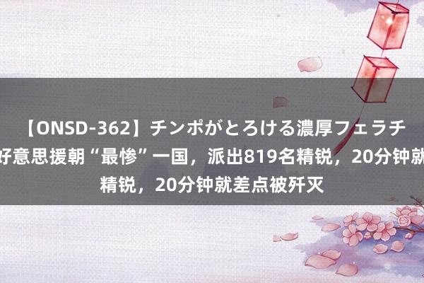 【ONSD-362】チンポがとろける濃厚フェラチオ4時間 抗好意思援朝“最惨”一国，派出819名精锐，20分钟就差点被歼灭