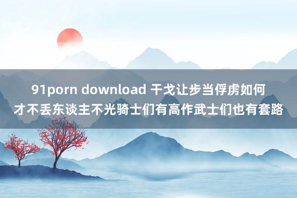 91porn download 干戈让步当俘虏如何才不丢东谈主不光骑士们有高作武士们也有套路