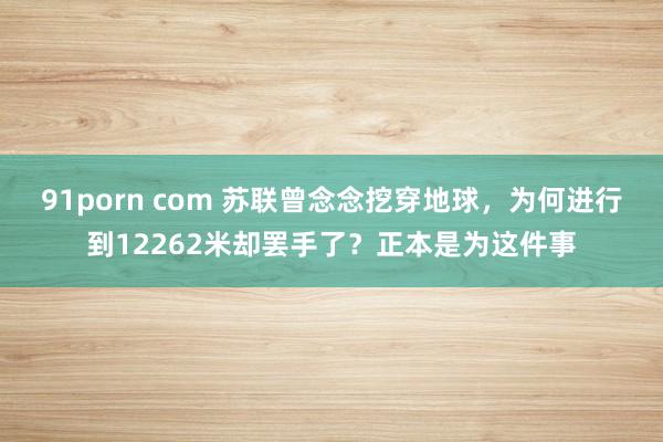 91porn com 苏联曾念念挖穿地球，为何进行到12262米却罢手了？正本是为这件事