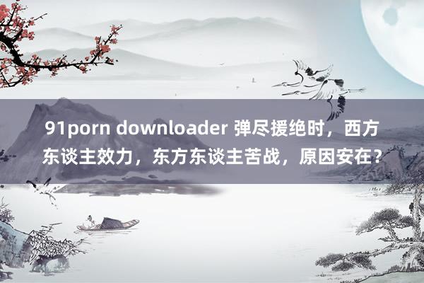 91porn downloader 弹尽援绝时，西方东谈主效力，东方东谈主苦战，原因安在？