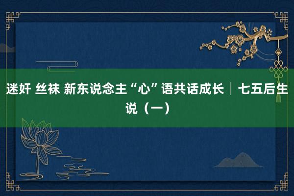 迷奸 丝袜 新东说念主“心”语共话成长│七五后生说（一）