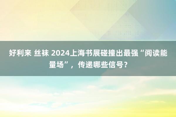 好利来 丝袜 2024上海书展碰撞出最强“阅读能量场”，传递哪些信号？