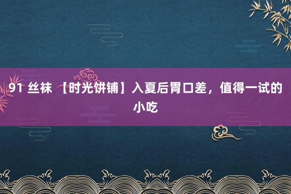 91 丝袜 【时光饼铺】入夏后胃口差，值得一试的小吃