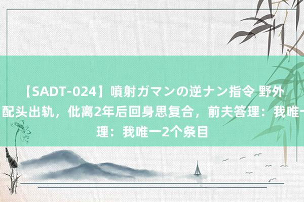 【SADT-024】噴射ガマンの逆ナン指令 野外浣腸悪戯 配头出轨，仳离2年后回身思复合，前夫答理：我唯一2个条目