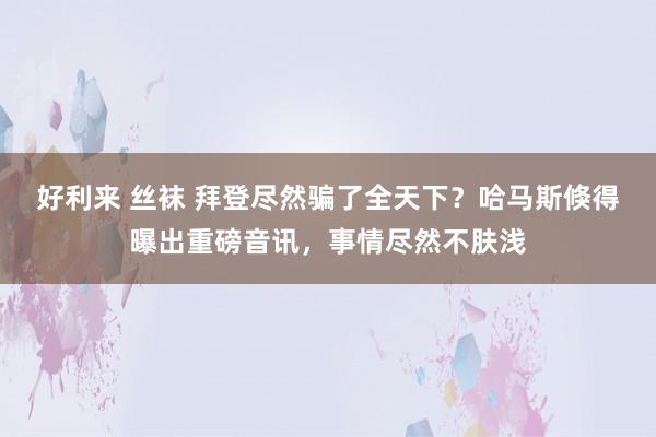 好利来 丝袜 拜登尽然骗了全天下？哈马斯倏得曝出重磅音讯，事情尽然不肤浅