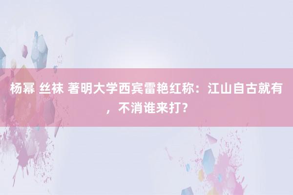 杨幂 丝袜 著明大学西宾雷艳红称：江山自古就有，不消谁来打？