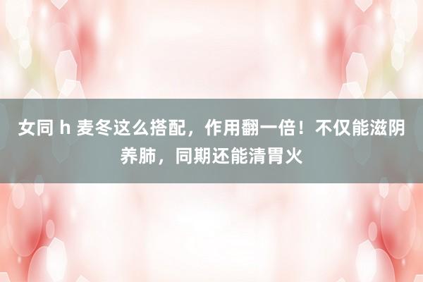 女同 h 麦冬这么搭配，作用翻一倍！不仅能滋阴养肺，同期还能清胃火