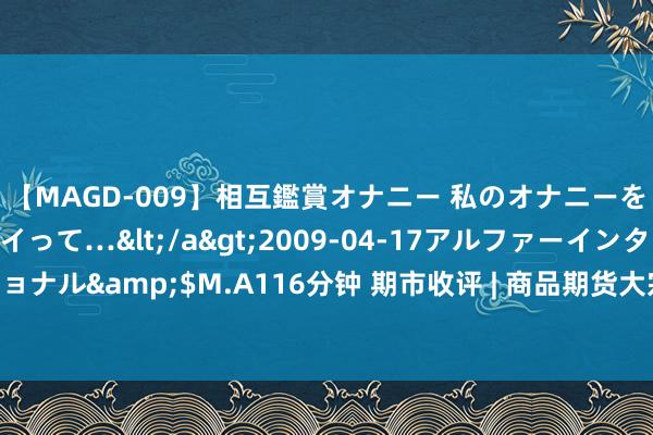 【MAGD-009】相互鑑賞オナニー 私のオナニーを見ながら、あなたもイって…</a>2009-04-17アルファーインターナショナル&$M.A116分钟 期市收评 | 商品期货大宗下降 有色、贵金属板块跌幅居前