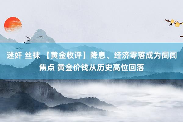 迷奸 丝袜 【黄金收评】降息、经济零落成为阛阓焦点 黄金价钱从历史高位回落