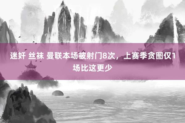 迷奸 丝袜 曼联本场被射门8次，上赛季贪图仅1场比这更少