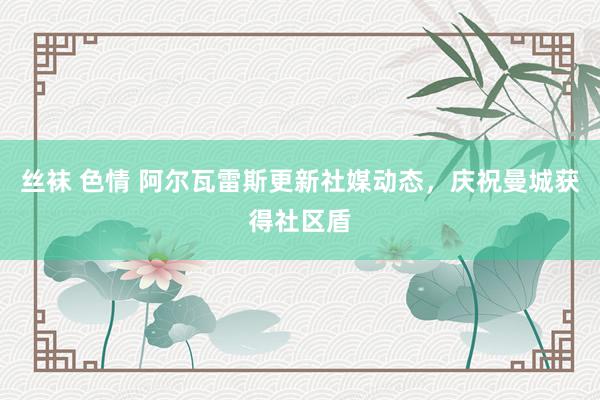 丝袜 色情 阿尔瓦雷斯更新社媒动态，庆祝曼城获得社区盾