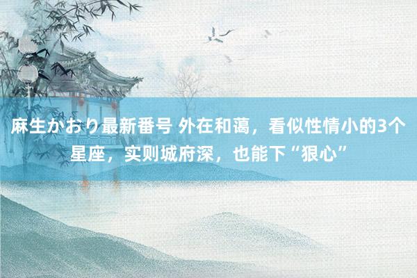 麻生かおり最新番号 外在和蔼，看似性情小的3个星座，实则城府深，也能下“狠心”