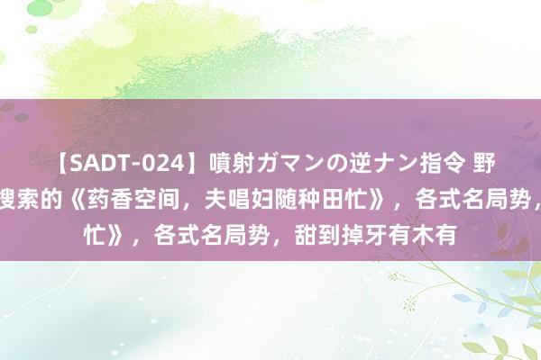 【SADT-024】噴射ガマンの逆ナン指令 野外浣腸悪戯 高频搜索的《药香空间，夫唱妇随种田忙》，各式名局势，甜到掉牙有木有