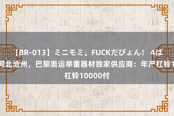 【BR-013】ミニモミ。FUCKだぴょん！ 4ばん 来自河北沧州，巴黎奥运举重器材独家供应商：年产杠铃10000付