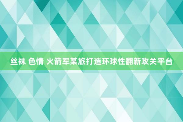 丝袜 色情 火箭军某旅打造环球性翻新攻关平台