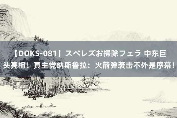 【DOKS-081】スペレズお掃除フェラ 中东巨头亮相！真主党纳斯鲁拉：火箭弹袭击不外是序幕！