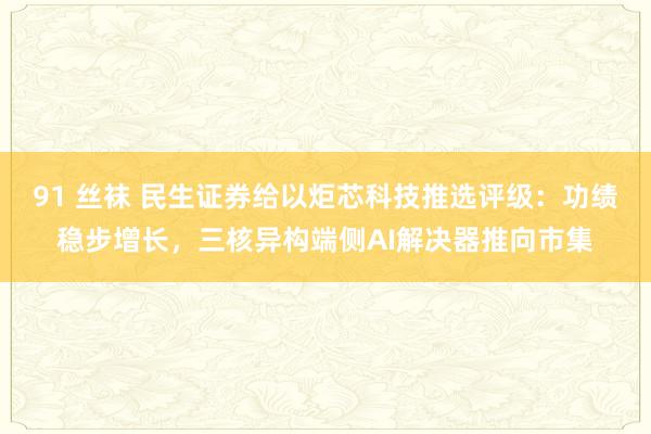 91 丝袜 民生证券给以炬芯科技推选评级：功绩稳步增长，三核异构端侧AI解决器推向市集