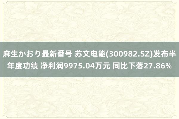 麻生かおり最新番号 苏文电能(300982.SZ)发布半年度功绩 净利润9975.04万元 同比下落27.86%