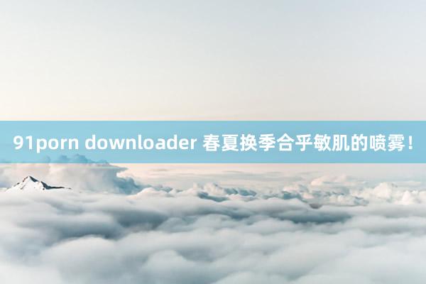 91porn downloader 春夏换季合乎敏肌的喷雾！