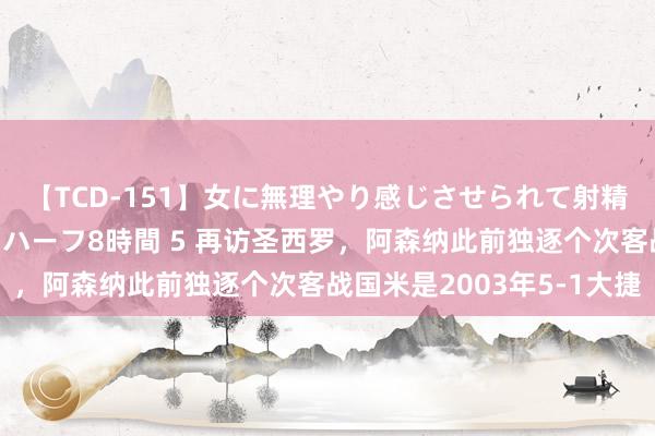 【TCD-151】女に無理やり感じさせられて射精までしてしまうニューハーフ8時間 5 再访圣西罗，阿森纳此前独逐个次客战国米是2003年5-1大捷