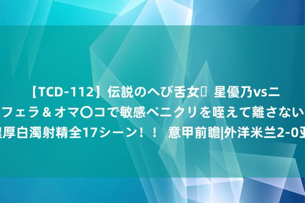 【TCD-112】伝説のへび舌女・星優乃vsニューハーフ4時間 最高のフェラ＆オマ〇コで敏感ペニクリを咥えて離さない潮吹き快感絶頂濃厚白濁射精全17シーン！！ 意甲前瞻|外洋米兰2-0亚特兰大：蓝黑PK真蓝黑，考研卫冕冠军成色