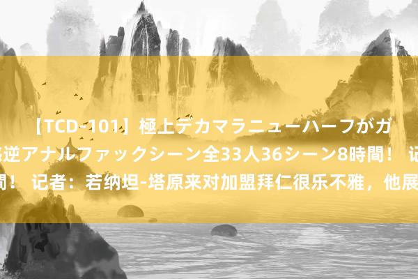 【TCD-101】極上デカマラニューハーフがガン掘り前立腺直撃快感逆アナルファックシーン全33人36シーン8時間！ 记者：若纳坦-塔原来对加盟拜仁很乐不雅，他展望明夏解放身离队