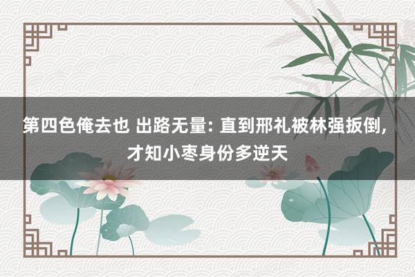 第四色俺去也 出路无量: 直到邢礼被林强扳倒， 才知小枣身份多逆天