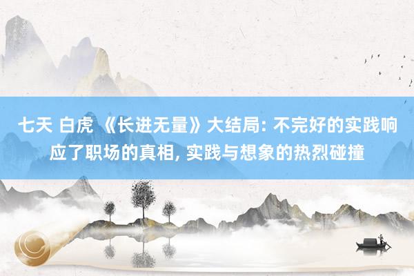 七天 白虎 《长进无量》大结局: 不完好的实践响应了职场的真相， 实践与想象的热烈碰撞