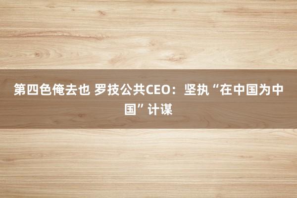 第四色俺去也 罗技公共CEO：坚执“在中国为中国”计谋