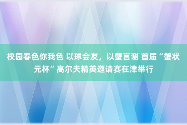 校园春色你我色 以球会友，以蟹言谢 首届“蟹状元杯”高尔夫精英邀请赛在津举行