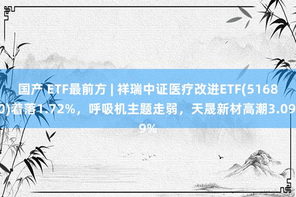 国产 ETF最前方 | 祥瑞中证医疗改进ETF(516820)着落1.72%，呼吸机主题走弱，天晟新材高潮3.09%