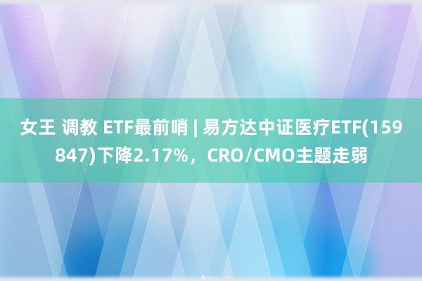 女王 调教 ETF最前哨 | 易方达中证医疗ETF(159847)下降2.17%，CRO/CMO主题走弱