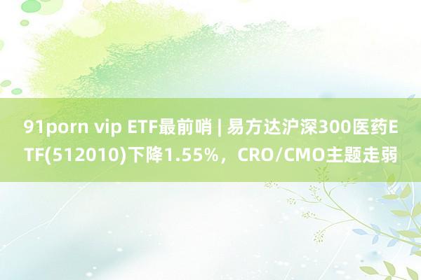 91porn vip ETF最前哨 | 易方达沪深300医药ETF(512010)下降1.55%，CRO/CMO主题走弱