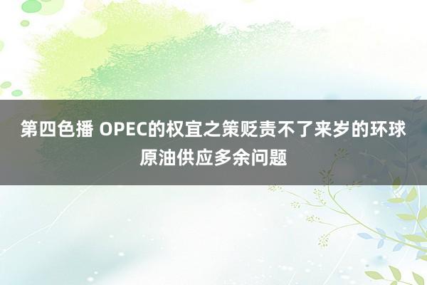 第四色播 OPEC的权宜之策贬责不了来岁的环球原油供应多余问题