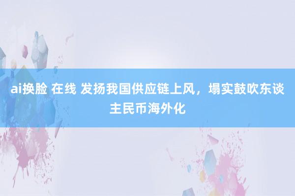 ai换脸 在线 发扬我国供应链上风，塌实鼓吹东谈主民币海外化