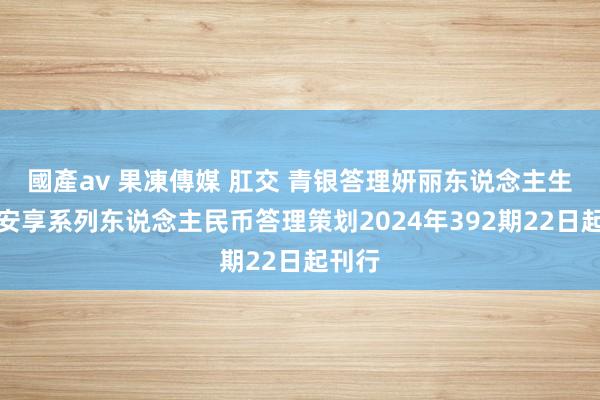 國產av 果凍傳媒 肛交 青银答理妍丽东说念主生配置安享系列东说念主民币答理策划2024年392期22日起刊行