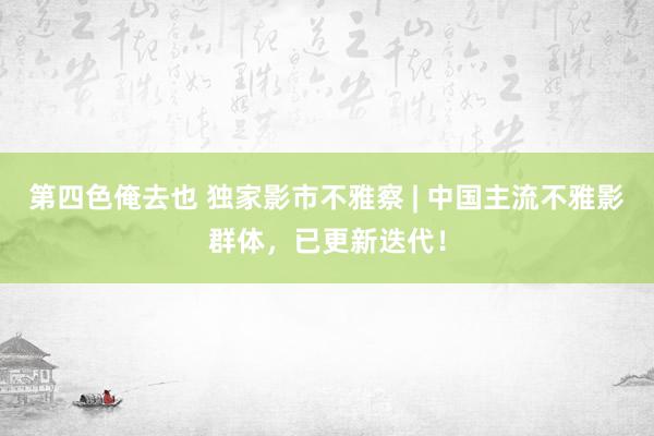 第四色俺去也 独家影市不雅察 | 中国主流不雅影群体，已更新迭代！