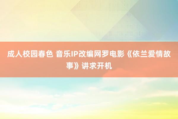 成人校园春色 音乐IP改编网罗电影《依兰爱情故事》讲求开机