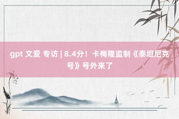 gpt 文爱 专访 | 8.4分！卡梅隆监制《泰坦尼克号》号外来了