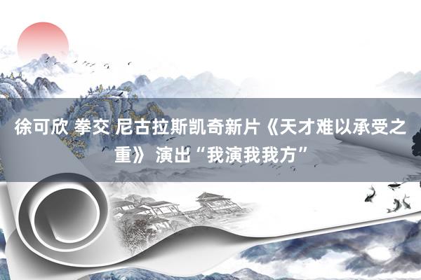 徐可欣 拳交 尼古拉斯凯奇新片《天才难以承受之重》 演出“我演我我方”