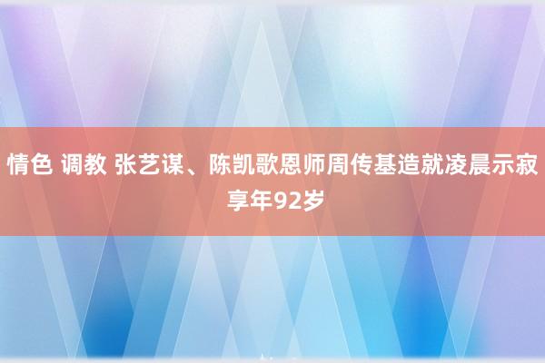 情色 调教 张艺谋、陈凯歌恩师周传基造就凌晨示寂 享年92岁