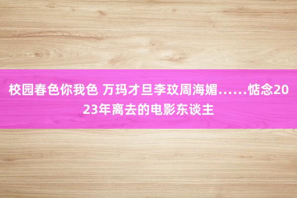 校园春色你我色 万玛才旦李玟周海媚……惦念2023年离去的电影东谈主