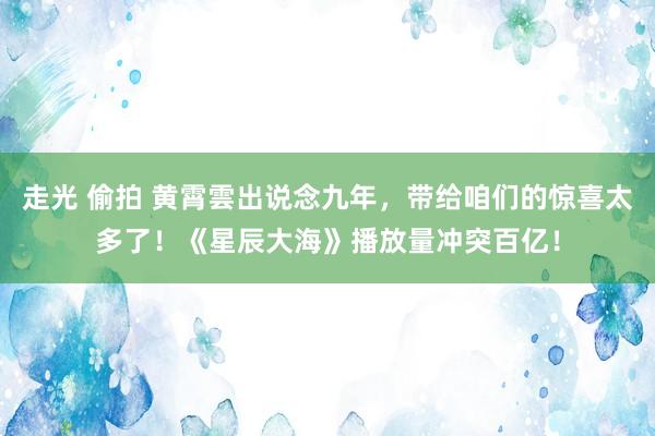 走光 偷拍 黄霄雲出说念九年，带给咱们的惊喜太多了！《星辰大海》播放量冲突百亿！