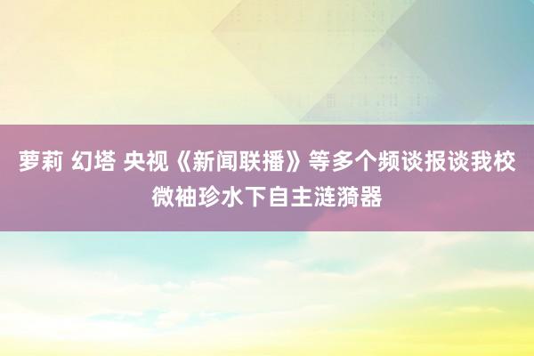 萝莉 幻塔 央视《新闻联播》等多个频谈报谈我校微袖珍水下自主涟漪器