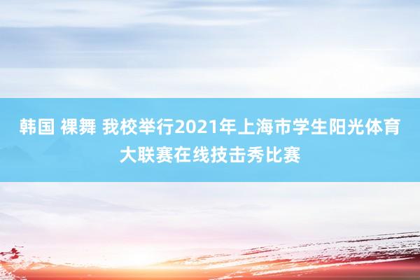 韩国 裸舞 我校举行2021年上海市学生阳光体育大联赛在线技击秀比赛