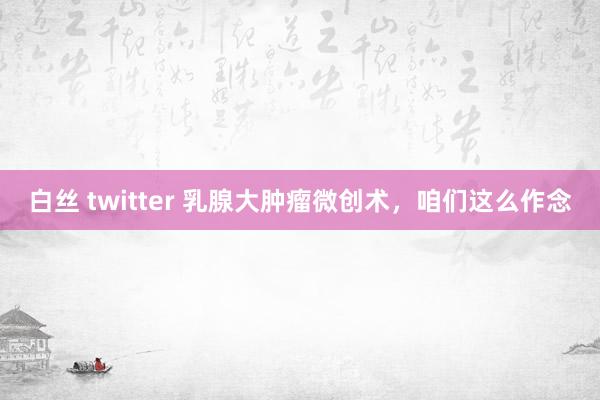 白丝 twitter 乳腺大肿瘤微创术，咱们这么作念